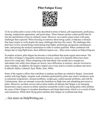 Pilot Fatigue Essay
To be an airline pilot is most of the time described in terms of duties, job requirements, proficiency,
training, employment opportunity, and good salary. These features picture a plain profile that fit
into the specification of just an ordinary career. However, an aviation career comes with many
challenges than expected. When focusing on statistics about being a pilot, it indicates a lifestyle
that many inspire to work despite the many challenges that face this career. The challenges that
pilot face revolve around being rested during long flights, performing unexpected, simultaneous
tasks, and passing the medical examination in order to remain qualified. When combined with
fatigue due to long flight hours, these different aspects can... Show more content on Helpwriting.net
...
In modern aviation, pilot fatigue has become a vital problem that needs urgent intervention. The
full effect of fatigue is frequently unforeseen however, many of its harmful effects have been
known for a long time. When comparing with individuals who usually have enough rest,
individuals who suffer from fatigue act slowly, have difficulties in memory, and are involved in
many mistakes. In addition, the negative impact can or may lead to aviation accidents and errors
(Caldwell, Mallis, Caldwell, Paul, Miller, Neri, 2009).
Some of the negative effects that contribute to airplane accidents are related to fatigue. Associated
mainly with long flights, irregular work schedules performed by pilots may lead to incidences such
as menstrual irregularities, stomach problems, weight gain, cardiovascular problems, and cold flu.
Unfortunately, there are attempts to provide limitation on flight time and scheduling provisions to
pilots. Moreover, accident surveys and aviation studies all indicate that fatigue is an emerging
hazard and a major concern in airline industries around the world. Long flying pilots often attribute
the cause of their fatigue to circadian disturbances and sleep deprivation, which is as a result of time
zone transitions. While short flying pilots attribute their fatigue on workload and sleep
... Get more on HelpWriting.net ...
 