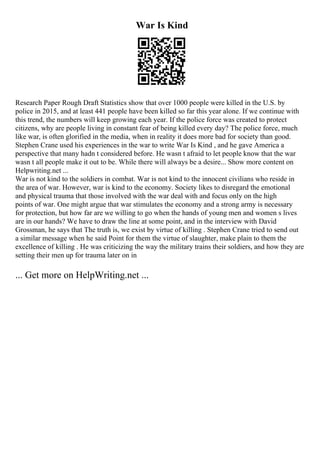 War Is Kind
Research Paper Rough Draft Statistics show that over 1000 people were killed in the U.S. by
police in 2015, and at least 441 people have been killed so far this year alone. If we continue with
this trend, the numbers will keep growing each year. If the police force was created to protect
citizens, why are people living in constant fear of being killed every day? The police force, much
like war, is often glorified in the media, when in reality it does more bad for society than good.
Stephen Crane used his experiences in the war to write War Is Kind , and he gave America a
perspective that many hadn t considered before. He wasn t afraid to let people know that the war
wasn t all people make it out to be. While there will always be a desire... Show more content on
Helpwriting.net ...
War is not kind to the soldiers in combat. War is not kind to the innocent civilians who reside in
the area of war. However, war is kind to the economy. Society likes to disregard the emotional
and physical trauma that those involved with the war deal with and focus only on the high
points of war. One might argue that war stimulates the economy and a strong army is necessary
for protection, but how far are we willing to go when the hands of young men and women s lives
are in our hands? We have to draw the line at some point, and in the interview with David
Grossman, he says that The truth is, we exist by virtue of killing . Stephen Crane tried to send out
a similar message when he said Point for them the virtue of slaughter, make plain to them the
excellence of killing . He was criticizing the way the military trains their soldiers, and how they are
setting their men up for trauma later on in
... Get more on HelpWriting.net ...
 