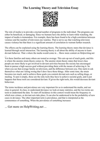 The Learning Theory and Television Essay
The role of media is to provide a myriad number of programs to the individual. The programs can
either be beneficial, or damaging. Since we humans have the ability to learn while watching, the
impact of media is tremendous. For example, there has been found to be a high correlation between
violence and the number of television one watches. That is not to say that watching television
causes violence but that there is a significant amount of correlation to warrant further research.
The effects can be explained using the learning theory. The learning theory states that deviance is
learned through social interaction. The learning theory is all about the ability of anyone to learn
deviant behavior. That s where the media would come in ... Show more content on Helpwriting.net
...
Yet these families and many others are touted as average. This sets up out of reach goals, and this
is where the anomie strain theory comes in. The anomie strain theory states that lower class
people are more likely to get involved in deviant activities because the society has encouraged
them to pursue a high success goal without providing them with the means of achieving it. So
when you see that average family on television, and the difference between you. One starts to ask
themselves what am I doing wrong that I don t have those things. After some time, the strain
becomes too much, and to achieve those goals you commit deviant acts such as selling drugs, or
stealing. To put it simply, those are the only tools they have to achieve societal goals, and it just
happens that those tools are considered deviant. If given the right tools, this would decrease deviant
behaviour.
The terms incidence and prevalence are very important for us to understand the media, and our
class in general. In class, to understand deviance we look at many statistics, and the two terms are
tools to understand the data. To start off incidence in this context would mean the frequency in
which new crimes, or deviant acts take place. It can also be understood to be the probability of new
cases in deviance. The other important term is prevalence, and that is interpreted as the
commonness of something. When the prevalence of something increases
... Get more on HelpWriting.net ...
 