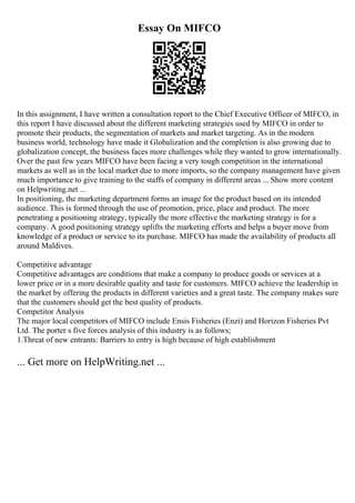 Essay On MIFCO
In this assignment, I have written a consultation report to the Chief Executive Officer of MIFCO, in
this report I have discussed about the different marketing strategies used by MIFCO in order to
promote their products, the segmentation of markets and market targeting. As in the modern
business world, technology have made it Globalization and the completion is also growing due to
globalization concept, the business faces more challenges while they wanted to grow internationally.
Over the past few years MIFCO have been facing a very tough competition in the international
markets as well as in the local market due to more imports, so the company management have given
much importance to give training to the staffs of company in different areas ... Show more content
on Helpwriting.net ...
In positioning, the marketing department forms an image for the product based on its intended
audience. This is formed through the use of promotion, price, place and product. The more
penetrating a positioning strategy, typically the more effective the marketing strategy is for a
company. A good positioning strategy uplifts the marketing efforts and helps a buyer move from
knowledge of a product or service to its purchase. MIFCO has made the availability of products all
around Maldives.
Competitive advantage
Competitive advantages are conditions that make a company to produce goods or services at a
lower price or in a more desirable quality and taste for customers. MIFCO achieve the leadership in
the market by offering the products in different varieties and a great taste. The company makes sure
that the customers should get the best quality of products.
Competitor Analysis
The major local competitors of MIFCO include Ensis Fisheries (Enzi) and Horizon Fisheries Pvt
Ltd. The porter s five forces analysis of this industry is as follows;
1.Threat of new entrants: Barriers to entry is high because of high establishment
... Get more on HelpWriting.net ...
 