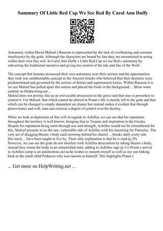 Summary Of Little Red Cap We See Red By Carol Ann Duffy
Autonomy within David Malouf s Ransom is represented by the lack of overbearing and constant
interference by the gods. Although the characters are bound by fate they are unrestricted in acting
within their own free will. In Carol Ann Duffy s Little Red Cap we see Red s autonomy by
subverting the traditional narrative and giving her control of the tale and fate of the Wolf.
The concept that humans possessed their own autonomy over their actions and the opportunities
they took was unfathomable concept to the Ancient Greeks who believed that their destinies were
predetermined and governed by the actions of deities and supernatural forces. Within Ransom it is
we see Malouf has pulled apart this notion and placed the Gods in the background ... Show more
content on Helpwriting.net ...
Malouf does not portray fate as an irrevocable procession to the grave and that man is powerless to
contest it. For Malouf, that which cannot be altered in Priam s life is merely left to the gods and that
which can be changed is simply dependent on chance but instead makes it evident that through
perseverance and will, man can exercise a degree of control over his destiny.
When we look at depictions of free will in regards to Achilles, we can see that his reputation
throughout the territory is well known, bringing fear to Trojans and inspiration to the Greeks.
Despite his reputation being earnt through war and strength, Achilles would not be remembered for
this. Malouf presents to us the raw, vulnerable side of Achilles with his mourning for Patroclus. The
very act of dragging Hector s body each morning behind his chariot ... breaks daily every rule
[his men] ... have been taught to live by. Their only explanation is that he is mad (p.29).
However, we can see the gods do not interfere with Achilles desecration by taking Hector s body,
instead they return the body to an untarnished state, adding to Achilles rage (p.31) Priam s arrival
to Achilles camp is an autonomous act as he wishes to ransom myself as well as my son linking
back to the small child Podarces who was ransom in himself. This highlights Priam s
... Get more on HelpWriting.net ...
 