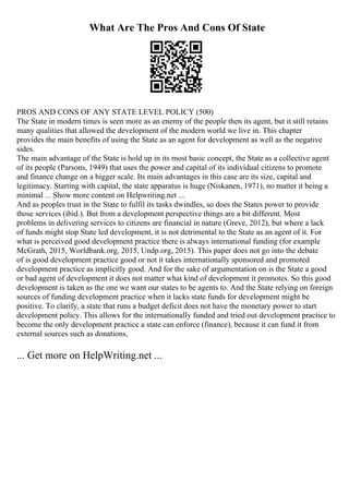 What Are The Pros And Cons Of State
PROS AND CONS OF ANY STATE LEVEL POLICY (500)
The State in modern times is seen more as an enemy of the people then its agent, but it still retains
many qualities that allowed the development of the modern world we live in. This chapter
provides the main benefits of using the State as an agent for development as well as the negative
sides.
The main advantage of the State is hold up in its most basic concept, the State as a collective agent
of its people (Parsons, 1949) that uses the power and capital of its individual citizens to promote
and finance change on a bigger scale. Its main advantages in this case are its size, capital and
legitimacy. Starting with capital, the state apparatus is huge (Niskanen, 1971), no matter it being a
minimal ... Show more content on Helpwriting.net ...
And as peoples trust in the State to fulfil its tasks dwindles, so does the States power to provide
those services (ibid.). But from a development perspective things are a bit different. Most
problems in delivering services to citizens are financial in nature (Greve, 2012), but where a lack
of funds might stop State led development, it is not detrimental to the State as an agent of it. For
what is perceived good development practice there is always international funding (for example
McGrath, 2015, Worldbank.org, 2015, Undp.org, 2015). This paper does not go into the debate
of is good development practice good or not it takes internationally sponsored and promoted
development practice as implicitly good. And for the sake of argumentation on is the State a good
or bad agent of development it does not matter what kind of development it promotes. So this good
development is taken as the one we want our states to be agents to. And the State relying on foreign
sources of funding development practice when it lacks state funds for development might be
positive. To clarify, a state that runs a budget deficit does not have the monetary power to start
development policy. This allows for the internationally funded and tried out development practice to
become the only development practice a state can enforce (finance), because it can fund it from
external sources such as donations,
... Get more on HelpWriting.net ...
 