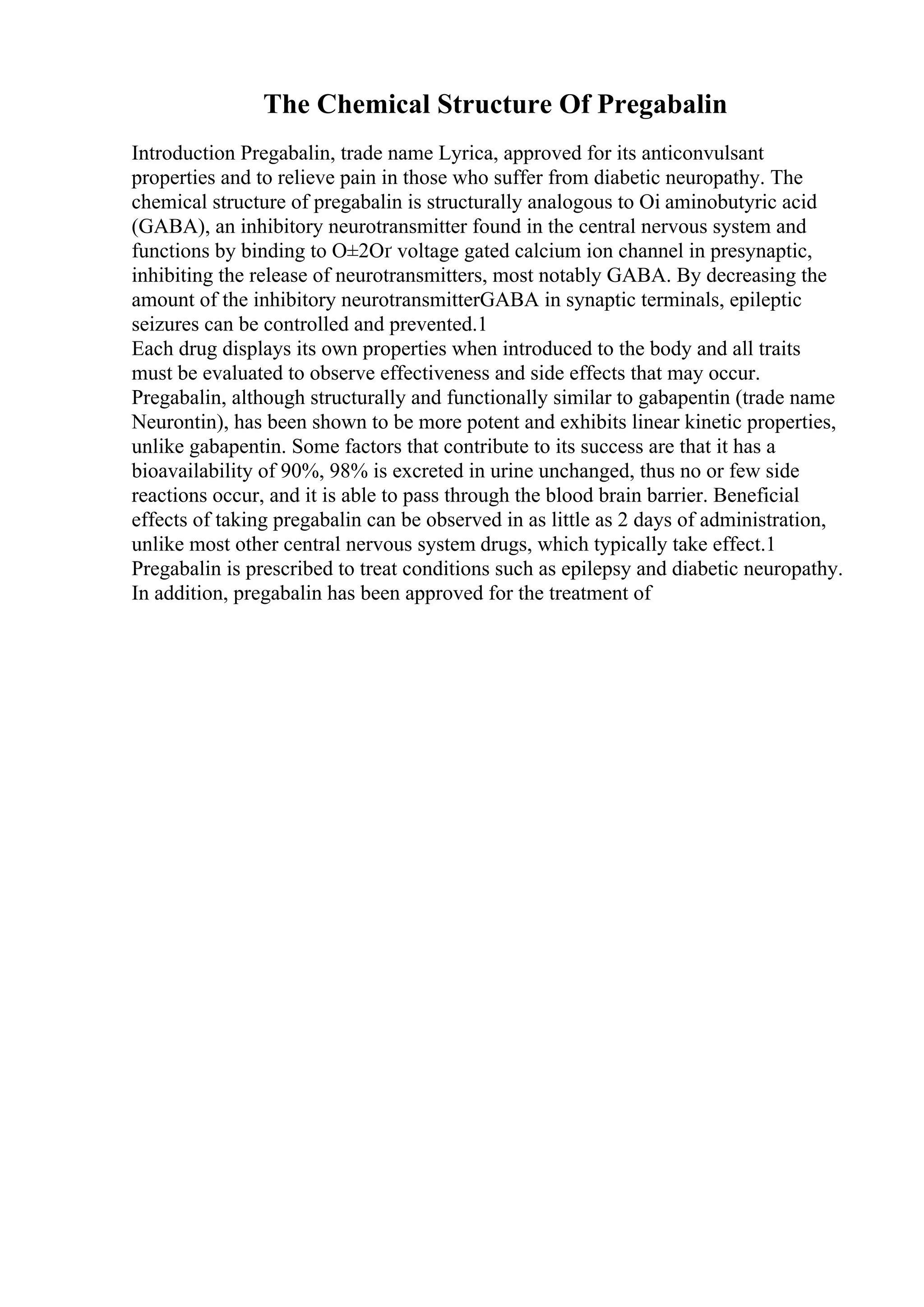 The Chemical Structure Of Pregabalin
Introduction Pregabalin, trade name Lyrica, approved for its anticonvulsant
properties and to relieve pain in those who suffer from diabetic neuropathy. The
chemical structure of pregabalin is structurally analogous to Оі aminobutyric acid
(GABA), an inhibitory neurotransmitter found in the central nervous system and
functions by binding to О±2Оґ voltage gated calcium ion channel in presynaptic,
inhibiting the release of neurotransmitters, most notably GABA. By decreasing the
amount of the inhibitory neurotransmitterGABA in synaptic terminals, epileptic
seizures can be controlled and prevented.1
Each drug displays its own properties when introduced to the body and all traits
must be evaluated to observe effectiveness and side effects that may occur.
Pregabalin, although structurally and functionally similar to gabapentin (trade name
Neurontin), has been shown to be more potent and exhibits linear kinetic properties,
unlike gabapentin. Some factors that contribute to its success are that it has a
bioavailability of 90%, 98% is excreted in urine unchanged, thus no or few side
reactions occur, and it is able to pass through the blood brain barrier. Beneficial
effects of taking pregabalin can be observed in as little as 2 days of administration,
unlike most other central nervous system drugs, which typically take effect.1
Pregabalin is prescribed to treat conditions such as epilepsy and diabetic neuropathy.
In addition, pregabalin has been approved for the treatment of
 