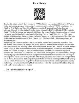 Facu History
Reading this article not only did it summarize FAMU s history and presidential history for 130 years,
but the major things going on in the world. From slavery, and opening of FAMU, which use to be
FAMC to Civil Rights and Black Lives Matter movements. I ve gained knowledge about my
university. Not only is it the third college, but it s the only public HBCU in Florida. FAMU use to be
FAMC (Florida Agricultural and Mechanical College) due to poor funding. Something interesting that
I have read was that they had what was called the Great Fires of FAMU from 1923 to 1924 where
students angry from there former president Nathan B. Young was forced to departure office. Also after
the Birmingham Buss Boycott with Rosa Parks in 1955 Tallahassee had ... Show more content on
Helpwriting.net ...
It shows me that I must succeed not only for me but for my family seeing as only me and my sister
was the only ones to make it to college; and for my ancestors who fought for my rights and education.
One thing I noticed was how they quoted the Father of Black History , Dr. Carter G. Woodson if a race
has no history, if it has no worthwhile tradition, it becomes a negligible factor in the thought of the
world, and it stands in danger of being exterminated (page33), but failed to mention any special
traditions that FAMU does like set Fridays and convocation. As I began to tackle this chapter I thought
it was just going to be short stories about each president and person whose donated. You can imagine
how surprised I was to see how they included other things going on in the world; while each president
was in charge. For example, the killing of Trayvon Martin from racial profiling and Michael Brown by
a police officer. Which are two things I was alive to experience and I am continuing to experience in
modern day. I have learned that being black is more than a color it is a culture and that I must try and
work harder to succeed even if I m at an
... Get more on HelpWriting.net ...
 