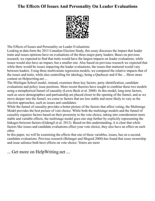 The Effects Of Issues And Personality On Leader Evaluations
The Effects of Issues and Personality on Leader Evaluations
Looking at data form the 2011 Canadian Election Study, this essay discusses the impact that leader
traits and issues opinions have on evaluations of the three major party leaders. Bases on previous
research, we expected to find that traits would have the largest impacts on leader evaluations, while
issues would also have an impact, but a smaller one. Also based on previous research we expected that
while there would be issues impacting the leader evaluations, the issues that mattered would vary
between leaders. Using three multivariate regression models, we compared the relative impacts that of
the issues and traits, while also controlling for ideology, being a Quebecer and if the ... Show more
content on Helpwriting.net ...
The Michigan School model, instead, examines three key factors: party identification, candidate
evaluations and policy issue positions. More recent theories have sought to combine these two models
using a metaphorical funnel of causality (Lewis Beck et al. 2008). In this model, long term factors,
such as socio demographics and partisanship are placed closer to the opening of the funnel, and as we
move deeper into the funnel, we come to factors that are less stable and more likely to vary as the
election approaches, such as issues and candidates.
While the funnel of causality provides a better picture of the factors that affect voting, the Multistage
Model provides the best picture of vote choice. While both the multistage models and the funnel of
causality organize factors based on their proximity to the vote choice, taking into consideration more
stable and variable effects, the multistage model goes one step further by explicitly representing the
linkages between factors (Gidengil et al. 2012). Based on this understanding, it is clear that while
factors like issues and candidate evaluations effect your vote choice, they also have an effect on each
other.
In this paper, we will be examining the effects that one of these variables, issues, has on a second,
candidate evaluations. Previous research (Belanger and Meguid 2008) has found that issue ownership
and issue salience both have effects on vote choice. Voters are more
... Get more on HelpWriting.net ...
 