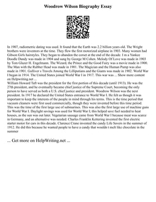Woodrow Wilson Biography Essay
In 1907, radiometric dating was used. It found that the Earth was 2.2 billion years old. The Wright
brothers were inventors at the time. They flew the first motorized airplane in 1903. Many women had
Gibson Girls hairstyles. They began to abandon the corset at the end of the decade. I m a Yankee
Doodle Dandy was made in 1904 and sung by George M Cohen. Melody Of Love was made in 1903
by Tom Glazer H. Engelmann. The Wizard, the Prince and the Good Fairy was a movie made in 1900.
The Man with the Rubber Head was made in 1901. The Magician and the Human Pump was also
made in 1901. Gulliver s Travels Among the Lilliputians and the Giants was made in 1902. World War
I began in 1914. The United States joined World War I in 1917. This war was ... Show more content
on Helpwriting.net ...
William Howard Taft was the president for the first portion of this decade (until 1913). He was the
27th president, and he eventually became chief justice of the Supreme Court, becoming the only
person to have served as both a U.S. chief justice and president. Woodrow Wilson was the next
president. In 1917 he declared the United States entrance to World War I. He felt as though it was
important to keep the interests of the people in mind through his terms. This is the time period that
vacuum cleaners were first used commercially, though they were invented before this time period.
This was the time of the first large use of submarines. This was also the first large use of machine guns
for World War I. Daylight savings was used for World War I; this helped save fuel needed to heat
houses, as the sun was out later. Vegetarian sausage came from World War I because meat was scarce
in Germany, and an alternative was needed. Charles Franklin Kettering invented the first electric
starter motor for cars in this decade. Clarence Crane invented the candy Life Savers in the summer of
1912. He did this because he wanted people to have a candy that wouldn t melt like chocolate in the
summer
... Get more on HelpWriting.net ...
 