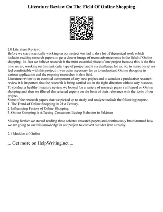 Literature Review On The Field Of Online Shopping
2.0 Literature Review:
Before we start practically working on our project we had to do a lot of theoretical work which
includes reading research papers to get a clearer image of recent advancements in the field of Online
shopping . In fact we believe research is the most essential phase of our project because this is the first
time we are working on this particular type of project and it s a challenge for us. So, to make ourselves
feel comfortable with this project it was quite necessary for us to understand Online shopping its
various application and the ongoing researches in this field.
Literature review is an essential component of any new project and to conduct a productive research
review it is important that the research is being carried out in the right direction without any biasness.
To conduct a healthy literature review we looked for a variety of research paper s all based on Online
shopping and then we filtered the selected paper s on the basis of their relevance with the topic of our
project.
Some of the research papers that we picked up to study and analyze include the following papers:
1. The Trend of Online Shopping in 21st Century.
2. Influencing Factors of Online Shopping.
3. Online Shopping Is Affecting Consumers Buying Behavior in Pakistan
Moving further we started reading these selected research papers and continuously brainstormed how
we are going to use this knowledge in our project to convert our idea into a reality.
2.1 Modules of Online
... Get more on HelpWriting.net ...
 