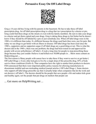 Persuasive Essay On Off Label Drugs
Greg a 14 year old boy living with his parents in the basement. He has to take these off label
prescription drug. An off label prescription drug is a drug that isn t prescription by a doctor or pro.
Greg could find these drugs on the streets or even with his family members. Be sure to take your drugs
to a doctor and get them copied and your drugs. Greg is taking these drugs to feel better but he doesn t
know if they should be off labeled by a pro or just somebody else. When off label drugs were in the
1980 s it is different than today. It s different because the drugs used back then were, just for pain. But
today we use drugs to get better with an illness or disease. Off label drugs has been used since the
1980 s, supporters and no supporters argue if off label drugs are a good thing or not. This is what the
doctors did in the 1980 s, there was one problem; the drugs had been tested on and approved for
people with severe arrhythmias ( off label ). It took a long time for people to stop prescribing these
drugs because they just couldn t believe it and killed over 50,000 people in ... Show more content on
Helpwriting.net ...
The first reason is Many people with cancer have to take these if they want to survive or get better (
Off Label Drugs ). Every other kid gets to live by a single drop of this prescribe drug. 85% of kids
survive these conditions (Gulfo 4). That companies have the right to market their products to doctors.
FDA announced that there were important public policy reasons for allowing manufactures to
disseminate truthful and non misleading medical journal articles ( Off Label Drugs ). Some doctors
who support off label drugs prescribe say that it actually helps when companies that do the work and
not doctors ( off label ). The doctors should be the people that save people s life and makes kids great
and healthy again, not the people that put drugs on markets that people can
... Get more on HelpWriting.net ...
 