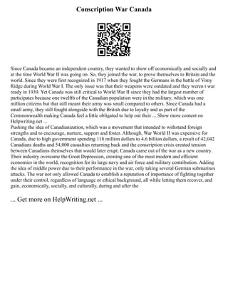 Conscription War Canada
Since Canada became an independent country, they wanted to show off economically and socially and
at the time World War II was going on. So, they joined the war, to prove themselves to Britain and the
world. Since they were first recognized in 1917 when they fought the Germans in the battle of Vimy
Ridge during World War I. The only issue was that their weapons were outdated and they weren t war
ready in 1939. Yet Canada was still critical to World War II since they had the largest number of
participates because one twelfth of the Canadian population were in the military, which was one
million citizens but that still meant their army was small compared to others. Since Canada had a
small army, they still fought alongside with the British due to loyalty and as part of the
Commonwealth making Canada feel a little obligated to help out their ... Show more content on
Helpwriting.net ...
Pushing the idea of Canadianization, which was a movement that intended to withstand foreign
strengths and to encourage, nurture, support and foster. Although, War World II was expensive for
Canada, due to high government spending 118 million dollars to 4.6 billion dollars, a result of 42,042
Canadians deaths and 54,000 casualties returning back and the conscription crisis created tension
between Canadians themselves that would later erupt, Canada came out of the war as a new country.
Their industry overcame the Great Depression, creating one of the most modern and efficient
economies in the world, recognition for its large navy and air force and military contribution. Adding
the idea of middle power due to their performance in the war, only taking several German submarines
attacks. The war not only allowed Canada to establish a reputation of importance of fighting together
under their control, regardless of language or ethical background, all while letting them recover, and
gain, economically, socially, and culturally, during and after the
... Get more on HelpWriting.net ...
 