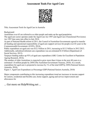 Assessment Tools For Aged Care
Title: Assessment Tools for Aged Care in Australia
Background:
Australians over 65 are referred to as older people and make up the aged population.
The aged care sector operates under the Aged Care Act 1997 and Aged Care (Transitional Provisions)
Act 1997 that came into effect in July 2014.
As part of National Health reform in 2011, the Council of Australian Governments agreed to transfer
all funding and operational responsibility of aged care support services for people over 65 years to the
Commonwealth Government. (COTA, 2014).
Public expenditure on aged care was $12.5 billion in 2011, increasing to $13.3 billion in 2012 2013.
Additionally, subsidized informal care expenditure was an estimated $1.8 billion (Department of
Social Services, 2013).
Taxpayer funding makes up 93% of aged care expenditure (ARC Centre for Excellent in Population
Ageing Research, 2014).
The number of older Australians is expected to grow more than 4 times in the next 40 years to a
estimated 1.8 million people by 2050 (The Australian Government Treasury, 2010). As a result,
expenditure for aged care is projected to increase by 1% of the total GDP by 2050 (National Seniors
Australia, 2010).
Figure 1. Aged Care Expenditure as Percentage GDP (National Seniors Australia, 2010)
Major components contributing to this increasing expenditure trend are increases in income support
for seniors, residential and flexible care, home support, ageing and service improvement and
allowances for
... Get more on HelpWriting.net ...
 