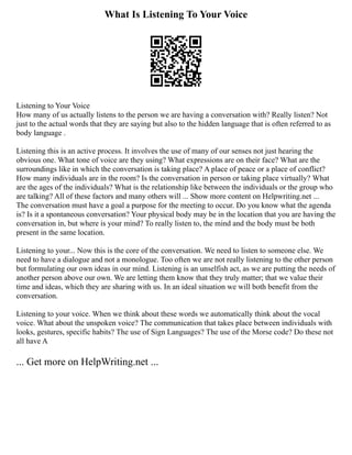 What Is Listening To Your Voice
Listening to Your Voice
How many of us actually listens to the person we are having a conversation with? Really listen? Not
just to the actual words that they are saying but also to the hidden language that is often referred to as
body language .
Listening this is an active process. It involves the use of many of our senses not just hearing the
obvious one. What tone of voice are they using? What expressions are on their face? What are the
surroundings like in which the conversation is taking place? A place of peace or a place of conflict?
How many individuals are in the room? Is the conversation in person or taking place virtually? What
are the ages of the individuals? What is the relationship like between the individuals or the group who
are talking? All of these factors and many others will ... Show more content on Helpwriting.net ...
The conversation must have a goal a purpose for the meeting to occur. Do you know what the agenda
is? Is it a spontaneous conversation? Your physical body may be in the location that you are having the
conversation in, but where is your mind? To really listen to, the mind and the body must be both
present in the same location.
Listening to your... Now this is the core of the conversation. We need to listen to someone else. We
need to have a dialogue and not a monologue. Too often we are not really listening to the other person
but formulating our own ideas in our mind. Listening is an unselfish act, as we are putting the needs of
another person above our own. We are letting them know that they truly matter; that we value their
time and ideas, which they are sharing with us. In an ideal situation we will both benefit from the
conversation.
Listening to your voice. When we think about these words we automatically think about the vocal
voice. What about the unspoken voice? The communication that takes place between individuals with
looks, gestures, specific habits? The use of Sign Languages? The use of the Morse code? Do these not
all have A
... Get more on HelpWriting.net ...
 