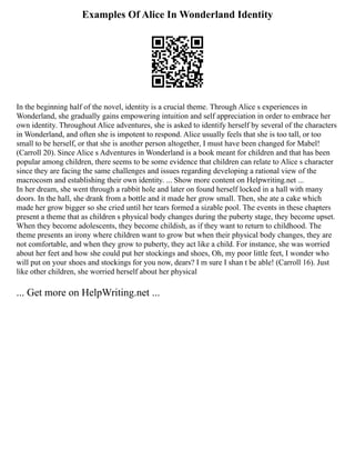 Examples Of Alice In Wonderland Identity
In the beginning half of the novel, identity is a crucial theme. Through Alice s experiences in
Wonderland, she gradually gains empowering intuition and self appreciation in order to embrace her
own identity. Throughout Alice adventures, she is asked to identify herself by several of the characters
in Wonderland, and often she is impotent to respond. Alice usually feels that she is too tall, or too
small to be herself, or that she is another person altogether, I must have been changed for Mabel!
(Carroll 20). Since Alice s Adventures in Wonderland is a book meant for children and that has been
popular among children, there seems to be some evidence that children can relate to Alice s character
since they are facing the same challenges and issues regarding developing a rational view of the
macrocosm and establishing their own identity. ... Show more content on Helpwriting.net ...
In her dream, she went through a rabbit hole and later on found herself locked in a hall with many
doors. In the hall, she drank from a bottle and it made her grow small. Then, she ate a cake which
made her grow bigger so she cried until her tears formed a sizable pool. The events in these chapters
present a theme that as children s physical body changes during the puberty stage, they become upset.
When they become adolescents, they become childish, as if they want to return to childhood. The
theme presents an irony where children want to grow but when their physical body changes, they are
not comfortable, and when they grow to puberty, they act like a child. For instance, she was worried
about her feet and how she could put her stockings and shoes, Oh, my poor little feet, I wonder who
will put on your shoes and stockings for you now, dears? I m sure I shan t be able! (Carroll 16). Just
like other children, she worried herself about her physical
... Get more on HelpWriting.net ...
 