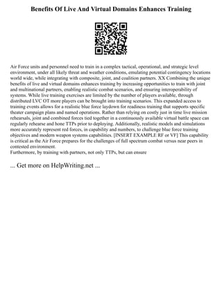 Benefits Of Live And Virtual Domains Enhances Training
Air Force units and personnel need to train in a complex tactical, operational, and strategic level
environment, under all likely threat and weather conditions, emulating potential contingency locations
world wide, while integrating with composite, joint, and coalition partners. XX Combining the unique
benefits of live and virtual domains enhances training by increasing opportunities to train with joint
and multinational partners, enabling realistic combat scenarios, and ensuring interoperability of
systems. While live training exercises are limited by the number of players available, through
distributed LVC OT more players can be brought into training scenarios. This expanded access to
training events allows for a realistic blue force laydown for readiness training that supports specific
theater campaign plans and named operations. Rather than relying on costly just in time live mission
rehearsals, joint and combined forces tied together in a continuously available virtual battle space can
regularly rehearse and hone TTPs prior to deploying. Additionally, realistic models and simulations
more accurately represent red forces, in capability and numbers, to challenge blue force training
objectives and modern weapon systems capabilities. [INSERT EXAMPLE RF or VF] This capability
is critical as the Air Force prepares for the challenges of full spectrum combat versus near peers in
contested environment.
Furthermore, by training with partners, not only TTPs, but can ensure
... Get more on HelpWriting.net ...
 