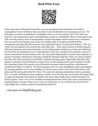 Bush Pilots Essay
In the early years of flying the bush pilots were an essential growth mechanism for northern
communities. In time of distress they were there to provide the three core emergency services. The
bush pilots served as air ambulances, firefighters and as a tool for policing. One of the other core
functions was transportation and a communication conduit to communities where in some places dog
sleds were the primary form of transportation. Earlier bush planes utilized aerial survey techniques
that were used in developing some of the first reliable maps. It could be said that both the
communities and especially the resources were exploited with use of earlier period planes. This was
clearly far outweighed by the need for the most basic and ... Show more content on Helpwriting.net ...
With time being the most critical element in of providing proper medical care in the years following
the Great War air ambulances were in high demand. It was also essential to have doctors come in to
remote communities for preventative care. The early pilots helped police as aerial scouts and also as a
means of reaching communities when they needed the Mounties help fast. There are stories of pilots
like Wop May first scouting for the RCMP to find their fleeing suspect. Reportedly Wop May then
quickly extracted an injured Mountie saving his life. In that situation before early airplanes it could
have been days before the mountie received medical assistance which would have unfortunately
resulted most likely in a fatality. The final emergency role was early firefighting which used airplanes
for scouting and later on for water bombing. As shown many critical roles were performed by early
planes and the daring pilots that flew them. This made for outlying communities which saved many
lives. As beasts of burden the early airplanes excelled. From the time they carried their first large loads
of cargo and mail they illustrated how quickly and easily large freight loads could be brought in to
remote regions. There were so few methods of transportation that could easily deliver more than one
hundred pounds of cargo if there was no water or road access. It was certainly clear from the first
cargo flights that aviation would be the preferred method of
... Get more on HelpWriting.net ...
 