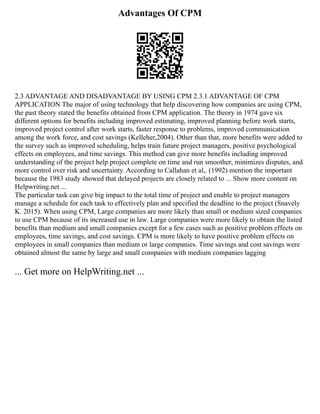 Advantages Of CPM
2.3 ADVANTAGE AND DISADVANTAGE BY USING CPM 2.3.1 ADVANTAGE OF CPM
APPLICATION The major of using technology that help discovering how companies are using CPM,
the past theory stated the benefits obtained from CPM application. The theory in 1974 gave six
different options for benefits including improved estimating, improved planning before work starts,
improved project control after work starts, faster response to problems, improved communication
among the work force, and cost savings (Kelleher,2004). Other than that, more benefits were added to
the survey such as improved scheduling, helps train future project managers, positive psychological
effects on employees, and time savings. This method can give more benefits including improved
understanding of the project help project complete on time and run smoother, minimizes disputes, and
more control over risk and uncertainty. According to Callahan et al,. (1992) mention the important
because the 1983 study showed that delayed projects are closely related to ... Show more content on
Helpwriting.net ...
The particular task can give big impact to the total time of project and enable to project managers
manage a schedule for each task to effectively plan and specified the deadline to the project (Snavely
K. 2015). When using CPM, Large companies are more likely than small or medium sized companies
to use CPM because of its increased use in law. Large companies were more likely to obtain the listed
benefits than medium and small companies except for a few cases such as positive problem effects on
employees, time savings, and cost savings. CPM is more likely to have positive problem effects on
employees in small companies than medium or large companies. Time savings and cost savings were
obtained almost the same by large and small companies with medium companies lagging
... Get more on HelpWriting.net ...
 