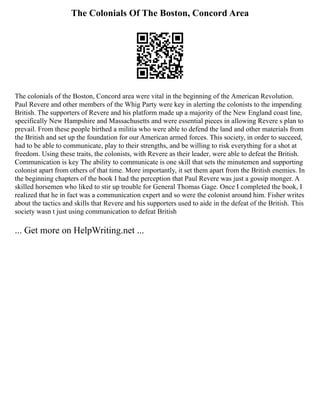 The Colonials Of The Boston, Concord Area
The colonials of the Boston, Concord area were vital in the beginning of the American Revolution.
Paul Revere and other members of the Whig Party were key in alerting the colonists to the impending
British. The supporters of Revere and his platform made up a majority of the New England coast line,
specifically New Hampshire and Massachusetts and were essential pieces in allowing Revere s plan to
prevail. From these people birthed a militia who were able to defend the land and other materials from
the British and set up the foundation for our American armed forces. This society, in order to succeed,
had to be able to communicate, play to their strengths, and be willing to risk everything for a shot at
freedom. Using these traits, the colonists, with Revere as their leader, were able to defeat the British.
Communication is key The ability to communicate is one skill that sets the minutemen and supporting
colonist apart from others of that time. More importantly, it set them apart from the British enemies. In
the beginning chapters of the book I had the perception that Paul Revere was just a gossip monger. A
skilled horsemen who liked to stir up trouble for General Thomas Gage. Once I completed the book, I
realized that he in fact was a communication expert and so were the colonist around him. Fisher writes
about the tactics and skills that Revere and his supporters used to aide in the defeat of the British. This
society wasn t just using communication to defeat British
... Get more on HelpWriting.net ...
 