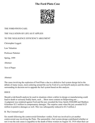 The Ford Pinto Case
THE FORD PINTO CASE:
THE VALUATION OF LIFE AS IT APPLIES
TO THE NEGLIGENCE EFFICIENCY ARGUMENT
Christopher Leggett
Law Valuation
Professor Palmiter
Spring, 1999
Abstract
Text of Paper
Abstract
The cases involving the explosion of Ford Pinto s due to a defective fuel system design led to the
debate of many issues, most centering around the use by Ford of a cost benefit analysis and the ethics
surrounding its decision not to upgrade the fuel system based on this analysis.
ISSUE
Should a risk/benefit analysis be used in situations where a defect in design or manufacturing could
lead to death or seriously bodily harm, such ... Show more content on Helpwriting.net ...
A judgment was rendered against Ford and the jury awarded the Gray family $560,000 and Matthew
Grimshaw $2.5 million in compensatory damages. The surprise came when the jury awarded $125
million in punitive damages as well. This was subsequently reduced to $3.5 million.2
B. The Criminal Case3
Six month following the controversial Grirnshaw verdict, Ford was involved in yet another
controversial case involving the Pinto. The automobile s fuel system design contributed (whether or
not it was the sole cause is arguable) to the death of three women on August 10, 1918 when their car
 