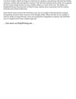 was hit by another vehicle traveling at a relatively low speed by a man driving with open beer bottles,
marijuana, caffeine pills and capsules of speed. 4 The fact that Ford had chosen earlier not to upgrade
the fuel system design became an issue of public debate as a result of this case. The debate was
heightened because the prosecutor of Elkart County, Indiana chose to prosecute Ford for reckless
homicide and criminal recklessness.
Some felt the issues raised in the Ford Pinto cases were an example of the deep pocket company
disregarding consumer safety in pursuit of the almighty dollar. Others feel they are an example of
runaway media coverage blowing a story out of proportion.5 Regardless of opinion, the Ford Pinto
case is a tangled web of many complex legal and
... Get more on HelpWriting.net ...
 