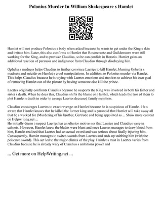 Polonius Murder In William Shakespeare s Hamlet
Hamlet will not produce Polonius s body when asked because he wants to get under the King s skin
and irritate him. Later, this also confirms to Hamlet that Rosencrantz and Guildenstern were still
working for the King, and to provoke Claudius, so he can confide in Horatio. Hamlet gains an
additional reaction of paranoia and indignance from Claudius through disobeying him.
Ophelia s madness helps Claudius to further convince Laertes to kill Hamlet, blaming Ophelia s
madness and suicide on Hamlet s cruel manipulations. In addition, to Polonius murder via Hamlet.
This helps Claudius because he is toying with Laertes emotions and motives to achieve his own goal
of removing Hamlet out of the picture by having someone else kill the prince.
Laertes originally confronts Claudius because he suspects the King was involved in both his father and
sister s death. When he does this, Claudius shifts the blame on Hamlet, which leads the two of them to
plot Hamlet s death in order to avenge Laertes deceased family members.
Claudius encourages Laertes to exact revenge on Hamlet because he is suspicious of Hamlet. He s
aware that Hamlet knows that he killed the former king and is paranoid that Hamlet will take away all
that he s worked for (Murdering of his brother, Gertrude and being appointed as ... Show more content
on Helpwriting.net ...
He initially doesn t suspect Laertes has an ulterior motive nor that Laertes and Claudius were in
cahoots. However, Hamlet knew the blades were blunt and once Laertes manages to draw blood from
him, Hamlet realized that Laertes had an actual sword and was serious about fatally injuring him.
Consequently, Hamlet manages to switch swords from Laertes and ends up stabbing him (with the
poisoned sword). This act led to the major climax of the play. Hamlet s trust in Laertes varies from
Claudius because he is already wary of Claudius s ambitions power and
... Get more on HelpWriting.net ...
 