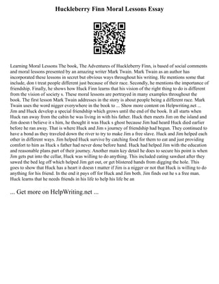 Huckleberry Finn Moral Lessons Essay
Learning Moral Lessons The book, The Adventures of Huckleberry Finn, is based of social comments
and moral lessons presented by an amazing writer Mark Twain. Mark Twain as an author has
incorporated these lessons in secret but obvious ways throughout his writing. He mentions some that
include, don t treat people different just because of their race. Secondly, he mentions the importance of
friendship. Finally, he shows how Huck Finn learns that his vision of the right thing to do is different
from the vision of society s. These moral lessons are portrayed in many examples throughout the
book. The first lesson Mark Twain addresses in the story is about people being a different race. Mark
Twain uses the word nigger everywhere in the book to ... Show more content on Helpwriting.net ...
Jim and Huck develop a special friendship which grows until the end of the book. It all starts when
Huck ran away from the cabin he was living in with his father. Huck then meets Jim on the island and
Jim doesn t believe it s him, he thought it was Huck s ghost because Jim had heard Huck died earlier
before he ran away. That is where Huck and Jim s journey of friendship had begun. They continued to
have a bond as they traveled down the river to try to make Jim a free slave. Huck and Jim helped each
other in different ways. Jim helped Huck survive by catching food for them to eat and just providing
comfort to him as Huck s father had never done before hand. Huck had helped Jim with the education
and reasonable plans part of their journey. Another main key detail he does to secure his point is when
Jim gets put into the cellar, Huck was willing to do anything. This included eating sawdust after they
sawed the bed leg off which helped Jim get out, or get blistered hands from digging the hole. This
goes to show that Huck has a heart it doesn t matter if Jim is a nigger or not that Huck is willing to do
anything for his friend. In the end it pays off for Huck and Jim both. Jim finds out he s a free man.
Huck learns that he needs friends in his life to help his life be an
... Get more on HelpWriting.net ...
 