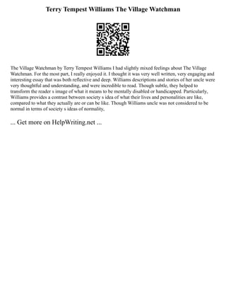 Terry Tempest Williams The Village Watchman
The Village Watchman by Terry Tempest Williams I had slightly mixed feelings about The Village
Watchman. For the most part, I really enjoyed it. I thought it was very well written, very engaging and
interesting essay that was both reflective and deep. Williams descriptions and stories of her uncle were
very thoughtful and understanding, and were incredible to read. Though subtle, they helped to
transform the reader s image of what it means to be mentally disabled or handicapped. Particularly,
Williams provides a contrast between society s idea of what their lives and personalities are like,
compared to what they actually are or can be like. Though Williams uncle was not considered to be
normal in terms of society s ideas of normality,
... Get more on HelpWriting.net ...
 