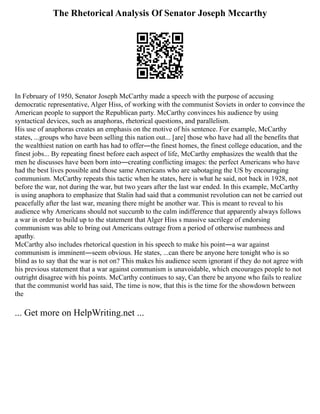The Rhetorical Analysis Of Senator Joseph Mccarthy
In February of 1950, Senator Joseph McCarthy made a speech with the purpose of accusing
democratic representative, Alger Hiss, of working with the communist Soviets in order to convince the
American people to support the Republican party. McCarthy convinces his audience by using
syntactical devices, such as anaphoras, rhetorical questions, and parallelism.
His use of anaphoras creates an emphasis on the motive of his sentence. For example, McCarthy
states, ...groups who have been selling this nation out... [are] those who have had all the benefits that
the wealthiest nation on earth has had to offer―the finest homes, the finest college education, and the
finest jobs... By repeating finest before each aspect of life, McCarthy emphasizes the wealth that the
men he discusses have been born into―creating conflicting images: the perfect Americans who have
had the best lives possible and those same Americans who are sabotaging the US by encouraging
communism. McCarthy repeats this tactic when he states, here is what he said, not back in 1928, not
before the war, not during the war, but two years after the last war ended. In this example, McCarthy
is using anaphora to emphasize that Stalin had said that a communist revolution can not be carried out
peacefully after the last war, meaning there might be another war. This is meant to reveal to his
audience why Americans should not succumb to the calm indifference that apparently always follows
a war in order to build up to the statement that Alger Hiss s massive sacrilege of endorsing
communism was able to bring out Americans outrage from a period of otherwise numbness and
apathy.
McCarthy also includes rhetorical question in his speech to make his point―a war against
communism is imminent―seem obvious. He states, ...can there be anyone here tonight who is so
blind as to say that the war is not on? This makes his audience seem ignorant if they do not agree with
his previous statement that a war against communism is unavoidable, which encourages people to not
outright disagree with his points. McCarthy continues to say, Can there be anyone who fails to realize
that the communist world has said, The time is now, that this is the time for the showdown between
the
... Get more on HelpWriting.net ...
 