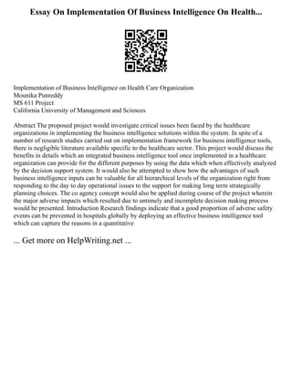 Essay On Implementation Of Business Intelligence On Health...
Implementation of Business Intelligence on Health Care Organization
Mounika Punreddy
MS 611 Project
California University of Management and Sciences
Abstract The proposed project would investigate critical issues been faced by the healthcare
organizations in implementing the business intelligence solutions within the system. In spite of a
number of research studies carried out on implementation framework for business intelligence tools,
there is negligible literature available specific to the healthcare sector. This project would discuss the
benefits in details which an integrated business intelligence tool once implemented in a healthcare
organization can provide for the different purposes by using the data which when effectively analyzed
by the decision support system. It would also be attempted to show how the advantages of such
business intelligence inputs can be valuable for all hierarchical levels of the organization right from
responding to the day to day operational issues to the support for making long term strategically
planning choices. The co agency concept would also be applied during course of the project wherein
the major adverse impacts which resulted due to untimely and incomplete decision making process
would be presented. Introduction Research findings indicate that a good proportion of adverse safety
events can be prevented in hospitals globally by deploying an effective business intelligence tool
which can capture the reasons in a quantitative
... Get more on HelpWriting.net ...
 