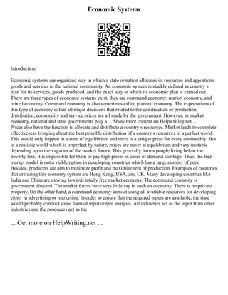 Economic Systems
Introduction
Economic systems are organized way in which a state or nation allocates its resources and apportions
goods and services in the national community. An economic system is slackly defined as country s
plan for its services, goods produced, and the exact way in which its economic plan is carried out.
There are three types of economic systems exist, they are command economy, market economy, and
mixed economy. Command economy is also sometimes called planned economy. The expectations of
this type of economy is that all major decisions that related to the construction or production,
distribution, commodity and service prices are all made by the government. However, in market
economy, national and state governments play a ... Show more content on Helpwriting.net ...
Prices also have the function to allocate and distribute a country s resources. Market leads to complete
effectiveness bringing about the best possible distribution of a country s resources in a perfect world.
This would only happen in a state of equilibrium and there is a unique price for every commodity. But
in a realistic world which is imperfect by nature, prices are never at equilibrium and very unstable
depending upon the vagaries of the market forces. This generally harms people living below the
poverty line. It is impossible for them to pay high prices in cases of demand shortage. Thus, the free
market model is not a viable option in developing countries which has a large number of poor.
Besides, producers are aim to minimize profit and maximize rent of production. Examples of countries
that are using this economy system are Hong Kong, USA, and UK. Many developing countries like
India and China are moving towards totally free market economy. The command economy is
government directed. The market forces have very little say in such an economy. There is no private
property. On the other hand, a command economy aims at using all available resources for developing
either in advertising or marketing. In order to ensure that the required inputs are available, the state
would probably conduct some form of input output analysis. All industries act as the input from other
industries and the producers act as the
... Get more on HelpWriting.net ...
 
