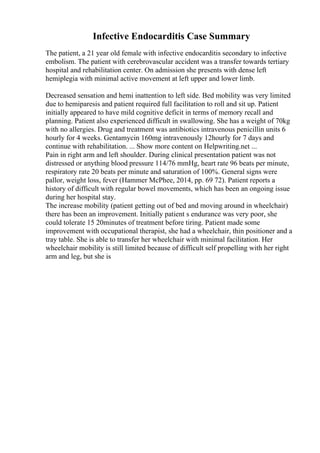 Infective Endocarditis Case Summary
The patient, a 21 year old female with infective endocarditis secondary to infective
embolism. The patient with cerebrovascular accident was a transfer towards tertiary
hospital and rehabilitation center. On admission she presents with dense left
hemiplegia with minimal active movement at left upper and lower limb.
Decreased sensation and hemi inattention to left side. Bed mobility was very limited
due to hemiparesis and patient required full facilitation to roll and sit up. Patient
initially appeared to have mild cognitive deficit in terms of memory recall and
planning. Patient also experienced difficult in swallowing. She has a weight of 70kg
with no allergies. Drug and treatment was antibiotics intravenous penicillin units 6
hourly for 4 weeks. Gentamycin 160mg intravenously 12hourly for 7 days and
continue with rehabilitation. ... Show more content on Helpwriting.net ...
Pain in right arm and left shoulder. During clinical presentation patient was not
distressed or anything blood pressure 114/76 mmHg, heart rate 96 beats per minute,
respiratory rate 20 beats per minute and saturation of 100%. General signs were
pallor, weight loss, fever (Hammer McPhee, 2014, pp. 69 72). Patient reports a
history of difficult with regular bowel movements, which has been an ongoing issue
during her hospital stay.
The increase mobility (patient getting out of bed and moving around in wheelchair)
there has been an improvement. Initially patient s endurance was very poor, she
could tolerate 15 20minutes of treatment before tiring. Patient made some
improvement with occupational therapist, she had a wheelchair, thin positioner and a
tray table. She is able to transfer her wheelchair with minimal facilitation. Her
wheelchair mobility is still limited because of difficult self propelling with her right
arm and leg, but she is
 