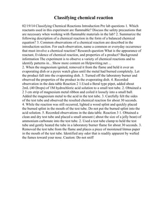 Classifying chemical reaction
02/19/14 Classifying Chemical Reactions Introduction Pre lab questions 1. Which
reactants used in this experiment are flammable? Discuss the safety precautions that
are necessary when working with flammable materials in the lab? 2. Summarize the
following description of a chemical reaction in the form of a balanced chemical
equation? 3. Common observations of a chemical reaction are described in the
introduction section. For each observation, name a common or everyday occurrence
that must involve a chemical reaction? Research question What is the appearance of
reactant, Evidence of chemical reaction, and properties of a product? Background
information The experiment is to observe a variety of chemical reactions and to
identify patterns in... Show more content on Helpwriting.net ...
2. When the magnesium ignited, removed it from the flame and held it over an
evaporating dish or a pyrex watch glass until the metal had burned completely. Let
the product fall into the evaporating dish. 3. Turned off the laboratory burner and
observed the properties of the product in the evaporating dish. 4. Recorded
observation in the data table Reaction 2 1.Used a Beral type pipet, added about
2mL (40 Drops) of 1M hydrochloric acid solution to a small test tube. 2. Obtained a
2 3 cm strip of magnesium metal ribbon and coiled it loosely into a small ball.
Added the magnesium metal to the acid in the test tube. 3. Carefully felt the sides
of the test tube and observed the resulted chemical reaction for about 30 seconds.
4. While the reaction was still occurred, lighted a wood splint and quickly placed
the burned splint in the mouth of the test tube. Do not put the burned splint into the
acid solution. 5. Recorded observations in the data table. Reaction 3 1. Obtained a
clean and dry test tube and placed a small amount ( about the size of a jelly bean) of
ammonium carbonate into the test tube. 2. Used a test tube clamp to held the test
tube and gently heated the tube in a laboratory burner flame for about 30 seconds. 3.
Removed the test tube from the flame and places a piece of moistened litmus paper
in the mouth of the test tube. Identified any odor that is readily apparent by wafted
the fumes toward your nose. Caution: Do not sniff
 