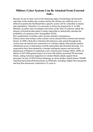 Military Cyber Systems Can Be Attacked From External
And...
Because we are in many ways at the beginning stages of technology advancement
and many of the modern day systems used by the military are relatively new it is
difficult to predict the likelihood that a specific system will be vulnerable to attacks
and exploitation. Therefore, it is necessary to always be prepared for it. As Bill
Blunden, an author who investigates and writes on the topic of cyberwar stated, the
absence of historical data makes it nearly impossible to analytically calculate the
probability of a genuine cyber Armageddon (2014).
Past exploitations of military cyber systems and their consequences
History shows that military cyber systems can be attacked from external and internal
threats. In 2008 a flash drive infected with malicious code spread throughout the
system once an internal user connected it to a military laptop, allowing the attacker
unhindered access to information on both unclassified and classified networks. It is
suspected to have been planted by a foreign intelligence agency and moved the
Department of Defense to implement a new cybersecurity strategy (Mills, 2008). In
March of 2015 ISIS gained control of at least 100 military personnel PII and made
threats, asking American supporters to commit Jihadist attacks against these
personnel. In July of 2010 Chelsea Manning, an Army Soldier, leaked almost 750,000
classified and unclassified documents on Wikileaks, including Afghan War documents
and Iraq War documents; sentenced to 35 years in
 