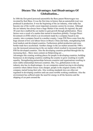 Discuss The Advantages And Disadvantages Of
Globalisation...
In 1886 the first petrol powered automobile the Benz patent Motorwagen was
invented by Karl Benz. It was the first time in history that an automobile (car) was
produced in production. It was the beginning of the car industry, what today has
become one of the world s most important economic sectors by revenue. Although
the car industry has always been a huge Market it has mostly be regional, the past
30 years have enabled the car market to gain growth through globalisation. These
factors were a result of a market that started to transform globally: Foreign Direct
Investment or (FDI) which is an investment made by a company based in one
country, into a company based in a another country. Large FDI flows come from the
huge amount of low cost labour forces in Brazil, China and India, strengthening both
local markets and developed countries. Furthermore global production and cross
border trade have accelerated. Another change in the car market around the 1980 s
was the increased outsourcing in the car market which resulted in increased trade and
FDI for developed countries. Also the developing countries profited through this by
increasing their... Show more content on Helpwriting.net ...
Advantages like creating working places for people in developing countries, building
businesses in developing countries enabling the country to grow resulting in wealth
equality. Strengthening partnerships between countries and organisations resulting in
more stable relationships between countries. But, Yes, globalisation in the car
industry also has its disadvantages. As car companies started moving to developing
countries where labour forces were cheaper, people in the original country of the
company started losing their jobs. Also working standards laws are often not
regulated in developing countries and can cause terrible working conditions. Also the
environment has suffered under the need for energy in all the factories and the
shipping of car parts around the
 