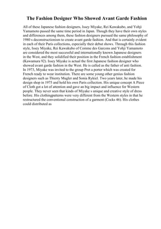 The Fashion Designer Who Showed Avant Garde Fashion
All of these Japanese fashion designers, Issey Miyake, Rei Kawakubo, and Yohji
Yamamoto passed the same time period in Japan. Though they have their own styles
and differences among them, these fashion designers pursued the same philosophy of
1980 s deconstructionism to create avant garde fashion. And that is certainly evident
in each of their Paris collections, especially their debut shows. Through this fashion
style, Issey Miyake, Rei Kawakubo of Comme des Garcons and Yohji Yamamoto
are considered the most successful and internationally known Japanese designers
in the West, and they solidified their position in the French fashion establishment
(Kawamura 92). Issey Miyake is actual the first Japanese fashion designer who
showed avant garde fashion in the West. He is called as the father of anti fashion.
In 1973, Miyake was invited to the group Pret a porter which was created for
French ready to wear institution. There are some young other genius fashion
designers such as Thierry Mugler and Sonia Rykiel. Two years later, he made his
design shop in 1975 and hold his own Paris collection. His unique concept A Piece
of Cloth got a lot of attention and gave an big impact and influence for Western
people. They never seen that kinds of Miyake s unique and creative style of dress
before. His clothingpatterns were very different from the Western styles in that he
restructured the conventional construction of a garment (Cocks 46). His clothes
could distributed as
 