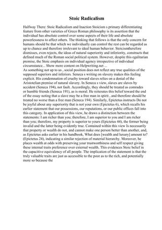 Stoic Radicalism
Halfway There: Stoic Radicalism and Inaction Stoicism s primary differentiating
feature from other varieties of Greco Roman philosophy is its assertion that the
individual has absolute control over some aspects of their life and absolute
powerlessness to affect others. The thinking that follows is that the only concern for
humans should be that which we individually can control the rest can be regarded as
up to chance and therefore irrelevant to ideal human behavior. Stoicismtherefore
dismisses, even rejects, the ideas of natural superiority and inferiority, constructs that
defined much of the Roman social political system. However, despite this egalitarian
premise, the Stoic emphasis on individual agency irrespective of individual
circumstance... Show more content on Helpwriting.net ...
As something not up to us , social position does not reflect any true qualities of the
supposed superiors and inferiors. Seneca s writing on slavery makes this feeling
explicit. His condemnation of cruelty toward slaves relies on a denial of the
Aristotelian premise of natural slavery. In Seneca s view, slaves are slaves by
accident (Seneca 194), not fault. Accordingly, they should be treated as comrades
or humble friends (Seneca 191), as is moral. He reiterates this belief toward the end
of the essay noting that a slave may be a free man in spirit , and therefore should be
treated no worse than a free man (Seneca 194). Similarly, Epictetus instructs Do not
be joyful about any superiority that is not your own (Epictetus 6), which recalls his
earlier statement that our possessions, our reputations, or our public offices fall into
this category. In application of this view, he draws a distinction between the
statements: I am richer than you; therefore, I am superior to you and I am richer
than you; therefore, my property is superior to yours (Epictetus 44), the former being
invalid and the latter being evidently true. Contained within this view Is necessarily
that property or wealth do not, and cannot make one person better than another, and,
as Epictetus asks earlier in his handbook, What does [wealth and luxury] amount to?
(Epictetus 24), indicating a similar rejection of material hierarchy. Moreover, he
places wealth at odds with preserving your trustworthiness and self respect giving
these internal traits preference over external wealth. This evidences Stoic belief in
the capacitive equivalency of all people. The implication of the statement is that the
truly valuable traits are just as accessible to the poor as to the rich, and potentially
more so because the
 