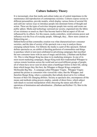 Culture Industry Theory
It is increasingly clear that media and culture today are of central importance to the
maintenance and reproduction of contemporary societies. Cultures expose society to
different personalities, provide models, which display various forms of societal life
and cultivate various ways to introduce people into dominant forms of thought and
action. These are the types of activities integrate people into society and create our
public sphere. Media and technology surround our society; engrained into the fabric
of our existence so much so, that it has become hard to find an aspect of life not
influenced by its effects. For this reason, media controllers, wield extreme power and
influence over the lives of everyday people. Although, they... Show more content on
Helpwriting.net ...
Debord believed that commodity creation was what characterized new consumer
societies, and the idea of society of the spectacle was a way to analyze theses
emerging cultural forms. For Debord, the media is a part of this spectacle. Debord
defines spectacles as, an exhibit of dazzling perfusion of commodities and things
to purchase which in turn [are] celebrated in advertising campaigns that inscribed
the new consumer items with an aura of magic and divinity ,( Durham and Kellner
14). This is what Burger King has done in its marketing strategies. In one of its
most recent marketing campaigns, Burger King took their trademarked Whopper to
various remote locations across the world and surveyed different groups of people,
all of whom have never seen let alone eaten a hamburger before in their life, asking
them which burger they like best, the Whopper or Burger Kings competitor
McDonalds Big Mac . A campaign called Whopper Virgins . Whopper Virgins
painted the picture to consumers who viewed the video, that the Whopper, and
therefore Burger King, where a commodity that nobody deserved to live without
because of their life changing abilities. Society as spectacle also, encompasses all the
means and methods ruling powers employ, outside of direct force, which subject
individuals to societal manipulation while obscuring the nature and effects of
operations of domination and subordination , (Durham and Kellner 15). Shot in the
form of a
 