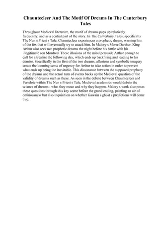 Chauntecleer And The Motif Of Dreams In The Canterbury
Tales
Throughout Medieval literature, the motif of dreams pops up relatively
frequently, and as a central part of the story. In The Canterbury Tales, specifically
The Nun s Priest s Tale, Chauntecleer experiences a prophetic dream, warning him
of the fox that will eventually try to attack him. In Malory s Morte Darthur, King
Arthur also sees two prophetic dreams the night before his battle with his
illegitimate son Mordred. These illusions of the mind persuade Arthur enough to
call for a treatise the following day, which ends up backfiring and leading to his
demise. Specifically in the first of the two dreams, allusions and symbolic imagery
create the looming sense of urgency for Arthur to take action in order to prevent
what ends up being the inevitable. This dissonance between the supposed prophecy
of the dreams and the actual turn of events backs up the Medieval question of the
validity of dreams such as these. As seen in the debate between Chauntecleer and
Pertelote within The Nun s Priest s Tale, Medieval academics would debate the
science of dreams : what they mean and why they happen. Malory s work also poses
these questions through this key scene before the grand ending, painting an air of
ominousness but also inquisition on whether Gawain s ghost s predictions will come
true.
 