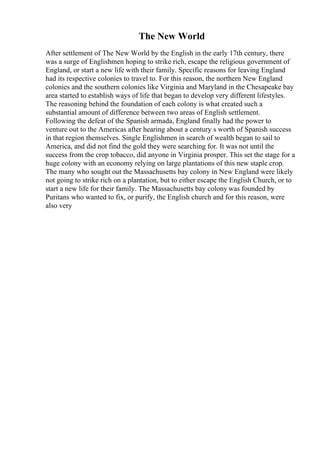The New World
After settlement of The New World by the English in the early 17th century, there
was a surge of Englishmen hoping to strike rich, escape the religious government of
England, or start a new life with their family. Specific reasons for leaving England
had its respective colonies to travel to. For this reason, the northern New England
colonies and the southern colonies like Virginia and Maryland in the Chesapeake bay
area started to establish ways of life that began to develop very different lifestyles.
The reasoning behind the foundation of each colony is what created such a
substantial amount of difference between two areas of English settlement.
Following the defeat of the Spanish armada, England finally had the power to
venture out to the Americas after hearing about a century s worth of Spanish success
in that region themselves. Single Englishmen in search of wealth began to sail to
America, and did not find the gold they were searching for. It was not until the
success from the crop tobacco, did anyone in Virginia prosper. This set the stage for a
huge colony with an economy relying on large plantations of this new staple crop.
The many who sought out the Massachusetts bay colony in New England were likely
not going to strike rich on a plantation, but to either escape the English Church, or to
start a new life for their family. The Massachusetts bay colony was founded by
Puritans who wanted to fix, or purify, the English church and for this reason, were
also very
 