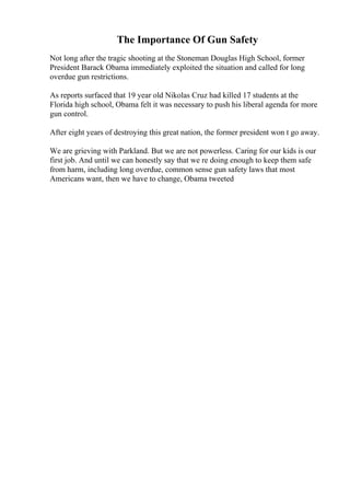 The Importance Of Gun Safety
Not long after the tragic shooting at the Stoneman Douglas High School, former
President Barack Obama immediately exploited the situation and called for long
overdue gun restrictions.
As reports surfaced that 19 year old Nikolas Cruz had killed 17 students at the
Florida high school, Obama felt it was necessary to push his liberal agenda for more
gun control.
After eight years of destroying this great nation, the former president won t go away.
We are grieving with Parkland. But we are not powerless. Caring for our kids is our
first job. And until we can honestly say that we re doing enough to keep them safe
from harm, including long overdue, common sense gun safety laws that most
Americans want, then we have to change, Obama tweeted
 