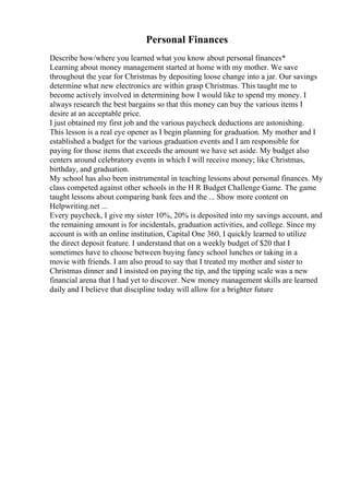 Personal Finances
Describe how/where you learned what you know about personal finances*
Learning about money management started at home with my mother. We save
throughout the year for Christmas by depositing loose change into a jar. Our savings
determine what new electronics are within grasp Christmas. This taught me to
become actively involved in determining how I would like to spend my money. I
always research the best bargains so that this money can buy the various items I
desire at an acceptable price.
I just obtained my first job and the various paycheck deductions are astonishing.
This lesson is a real eye opener as I begin planning for graduation. My mother and I
established a budget for the various graduation events and I am responsible for
paying for those items that exceeds the amount we have set aside. My budget also
centers around celebratory events in which I will receive money; like Christmas,
birthday, and graduation.
My school has also been instrumental in teaching lessons about personal finances. My
class competed against other schools in the H R Budget Challenge Game. The game
taught lessons about comparing bank fees and the ... Show more content on
Helpwriting.net ...
Every paycheck, I give my sister 10%, 20% is deposited into my savings account, and
the remaining amount is for incidentals, graduation activities, and college. Since my
account is with an online institution, Capital One 360, I quickly learned to utilize
the direct deposit feature. I understand that on a weekly budget of $20 that I
sometimes have to choose between buying fancy school lunches or taking in a
movie with friends. I am also proud to say that I treated my mother and sister to
Christmas dinner and I insisted on paying the tip, and the tipping scale was a new
financial arena that I had yet to discover. New money management skills are learned
daily and I believe that discipline today will allow for a brighter future
 