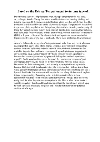 Based on the Keirsey Temperament Sorter, my type of...
Based on the Keirsey Temperament Sorter, my type of temperament was ISFJ.
According to Kendra Cherry this letters stand for introverted, sensing, feeling, and
judging (n.d, para.1). Keirsey.com puts this four letters together and defines it as The
Protectors which would be one of the 16 personality types. The protectors make about
ten percent of the population and their primary interest is in the safety and security of
those they care about their family, their circle of friends, their students, their patients,
their boss, their fellow workers, or their employees (Guardian Portrait of the Protector
(ISFJ), n.d, para 1). Some of the characterisitics of a protector or nurturer is that
these people live in a world that is kind and... Show more content on Helpwriting.net
...
At work, I also make an agenda of things that needs to be done and check whatever
is completed in a day. Most of my friends see me as a psychologist because they
undress their soul before me and trust me with their problems. It makes me feel
useful to listen to them and try to come up with a good solution or suggestion to
any issue they have. A major reason why I also consider myself a protector is
because I m extremely aware of my personal feelings but tend to keep them to
myself. I find it very hard to express the way I feel to someone because of past
experiences, therefore, it s easier for me to keep all my personal things inside.
Because of all these reason given, I was actually not surprised with my results
because I fill almost all the characteristics of a protector, but I did not know there
was a category that met all of these characteristics which was something new that I
learned. I will take this assesment with me for the rest of my life because it explains
indeed my personality. According to this test, the protectors have a close
relationship with their loved ones and cares for their well beings. They also work
really hard for what they want to accomplish in life. That is what I want to do. I
want to protect my family and friends and give them the best of me. I know I have
to work very hard to achieve my goals and I m sure that many of my potential
attributes for being a
 