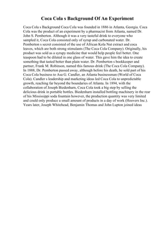 Coca Cola s Background Of An Experiment
Coca Cola s Background Coca Cola was founded in 1886 in Atlanta, Georgia. Coca
Cola was the product of an experiment by a pharmacist from Atlanta, named Dr.
John S. Pemberton. Although it was a very tasteful drink to everyone who
sampled it, Coca Cola consisted only of syrup and carbonated water. Dr.
Pemberton s secret consisted of the use of African Kola Nut extract and coca
leaves, which are both strong stimulants (The Coca Cola Company). Originally, his
product was sold as a syrupy medicine that would help people feel better. One
teaspoon had to be diluted in one glass of water. This gave him the idea to create
something that tasted better than plain water. Dr. Pemberton s bookkeeper and
partner, Frank M. Robinson, named this famous drink (The Coca Cola Company).
In 1888, Dr. Pemberton passed away, although before his death, he sold part of his
Coca Cola business to Asa G. Candler, an Atlanta businessman (World of Coca
Cola). Candler s leadership and marketing ideas led Coca Cola to unpredictable
growth, reaching far beyond the boundaries of Atlanta. In 1894, with the
collaboration of Joseph Biedenharn, Coca Cola took a big step by selling the
delicious drink in portable bottles. Biedenharn installed bottling machinery in the rear
of his Mississippi soda fountain however, the production quantity was very limited
and could only produce a small amount of products in a day of work (Hoovers Inc.).
Years later, Joseph Whitehead, Benjamin Thomas and John Lupton joined ideas
 