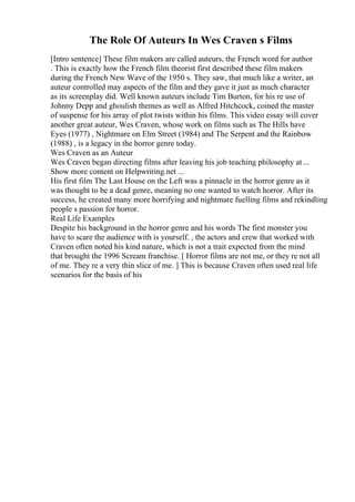 The Role Of Auteurs In Wes Craven s Films
[Intro sentence] These film makers are called auteurs, the French word for author
. This is exactly how the French film theorist first described these film makers
during the French New Wave of the 1950 s. They saw, that much like a writer, an
auteur controlled may aspects of the film and they gave it just as much character
as its screenplay did. Well known auteurs include Tim Burton, for his re use of
Johnny Depp and ghoulish themes as well as Alfred Hitchcock, coined the master
of suspense for his array of plot twists within his films. This video essay will cover
another great auteur, Wes Craven, whose work on films such as The Hills have
Eyes (1977) , Nightmare on Elm Street (1984) and The Serpent and the Rainbow
(1988) , is a legacy in the horror genre today.
Wes Craven as an Auteur
Wes Craven began directing films after leaving his job teaching philosophy at ...
Show more content on Helpwriting.net ...
His first film The Last House on the Left was a pinnacle in the horror genre as it
was thought to be a dead genre, meaning no one wanted to watch horror. After its
success, he created many more horrifying and nightmare fuelling films and rekindling
people s passion for horror.
Real Life Examples
Despite his background in the horror genre and his words The first monster you
have to scare the audience with is yourself. , the actors and crew that worked with
Craven often noted his kind nature, which is not a trait expected from the mind
that brought the 1996 Scream franchise. [ Horror films are not me, or they re not all
of me. They re a very thin slice of me. ] This is because Craven often used real life
scenarios for the basis of his
 