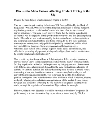 Discuss the Main Factors Affecting Product Pricing in the
Uk
Discuss the main factors affecting product pricing in the UK
Two surveys on the price setting behaviour of UK firms published by the Bank of
England in 1996 and 2008 concluded that the price, the amount of money expected,
required or given for a certain level of output, was most often set as a result of
market conditions1. The same report however found that the second largest price
differential was the objective of the specific firm surveyed1, and thus product pricing
in the UK can be seen to be determined by the interaction between these objectives
and the market structures that bind how firms operate. In the UK these dominant
structures are monopolistic, oligopolistic and perfectly competitive, within which
there are differing degrees ... Show more content on Helpwriting.net ...
While this does explain only a change in price, not its actual determination, it is
effective in presenting why product pricing under oligopolistic market structure can
be seen to be relatively stable at point P.
That is not to say that firms will not sell their output at different prices in order to
increase market share. In the aforementioned oligopolistic market of tour operators,
3rd degree price discrimination can be practised by charging two sets of consumers
with differing price elasticities of demand for the same product (price elasticity of
demand for the time duration of a holiday becoming more inelastic at around 7 days)
contrasting prices, and thus firms can extract consumer surplus from buyers and
convert this into supernormal profit. This in turn can be used to defend market
position through the cross subsidisation of other markets in which it operates, thereby
artificially altering price and driving competitors out of the market. It must ensure
however, that the cost of separating the two markets is not greater than the profit
made, through the regulation of the resale of flight tickets, for example.
However, there is some debate as to whether Friedman s doctrine of the pursuit of
profit has any relevance to modern day corporations; a recent study by Shipley
 