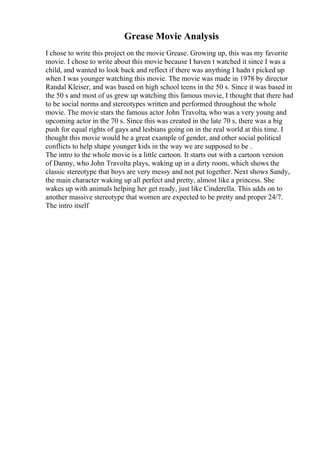 Grease Movie Analysis
I chose to write this project on the movie Grease. Growing up, this was my favorite
movie. I chose to write about this movie because I haven t watched it since I was a
child, and wanted to look back and reflect if there was anything I hadn t picked up
when I was younger watching this movie. The movie was made in 1978 by director
Randal Kleiser, and was based on high school teens in the 50 s. Since it was based in
the 50 s and most of us grew up watching this famous movie, I thought that there had
to be social norms and stereotypes written and performed throughout the whole
movie. The movie stars the famous actor John Travolta, who was a very young and
upcoming actor in the 70 s. Since this was created in the late 70 s, there was a big
push for equal rights of gays and lesbians going on in the real world at this time. I
thought this movie would be a great example of gender, and other social political
conflicts to help shape younger kids in the way we are supposed to be .
The intro to the whole movie is a little cartoon. It starts out with a cartoon version
of Danny, who John Travolta plays, waking up in a dirty room, which shows the
classic stereotype that boys are very messy and not put together. Next shows Sandy,
the main character waking up all perfect and pretty, almost like a princess. She
wakes up with animals helping her get ready, just like Cinderella. This adds on to
another massive stereotype that women are expected to be pretty and proper 24/7.
The intro itself
 