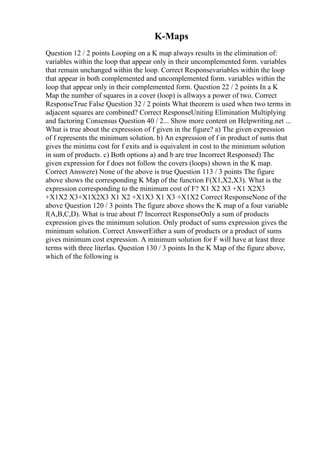 K-Maps
Question 12 / 2 points Looping on a K map always results in the elimination of:
variables within the loop that appear only in their uncomplemented form. variables
that remain unchanged within the loop. Correct Responsevariables within the loop
that appear in both complemented and uncomplemented form. variables within the
loop that appear only in their complemented form. Question 22 / 2 points In a K
Map the number of squares in a cover (loop) is allways a power of two. Correct
ResponseTrue False Question 32 / 2 points What theorem is used when two terms in
adjacent squares are combined? Correct ResponseUniting Elimination Multiplying
and factoring Consensus Question 40 / 2... Show more content on Helpwriting.net ...
What is true about the expression of f given in the figure? a) The given expression
of f represents the minimum solution. b) An expression of f in product of sums that
gives the minimu cost for f exits and is equivalent in cost to the minimum solution
in sum of products. c) Both options a) and b are true Incorrect Responsed) The
given expression for f does not follow the covers (loops) shown in the K map.
Correct Answere) None of the above is true Question 113 / 3 points The figure
above shows the corresponding K Map of the function F(X1,X2,X3). What is the
expression corresponding to the minimum cost of F? X1 X2 X3 +X1 X2X3
+X1X2 X3+X1X2X3 X1 X2 +X1X3 X1 X3 +X1X2 Correct ResponseNone of the
above Question 120 / 3 points The figure above shows the K map of a four variable
f(A,B,C,D). What is true about f? Incorrect ResponseOnly a sum of products
expression gives the minimum solution. Only product of sums expression gives the
minimum solution. Correct AnswerEither a sum of products or a product of sums
gives minimum cost expression. A minimum solution for F will have at least three
terms with three literlas. Question 130 / 3 points In the K Map of the figure above,
which of the following is
 
