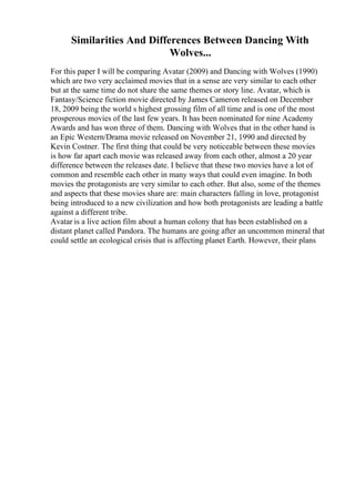 Similarities And Differences Between Dancing With
Wolves...
For this paper I will be comparing Avatar (2009) and Dancing with Wolves (1990)
which are two very acclaimed movies that in a sense are very similar to each other
but at the same time do not share the same themes or story line. Avatar, which is
Fantasy/Science fiction movie directed by James Cameron released on December
18, 2009 being the world s highest grossing film of all time and is one of the most
prosperous movies of the last few years. It has been nominated for nine Academy
Awards and has won three of them. Dancing with Wolves that in the other hand is
an Epic Western/Drama movie released on November 21, 1990 and directed by
Kevin Costner. The first thing that could be very noticeable between these movies
is how far apart each movie was released away from each other, almost a 20 year
difference between the releases date. I believe that these two movies have a lot of
common and resemble each other in many ways that could even imagine. In both
movies the protagonists are very similar to each other. But also, some of the themes
and aspects that these movies share are: main characters falling in love, protagonist
being introduced to a new civilization and how both protagonists are leading a battle
against a different tribe.
Avatar is a live action film about a human colony that has been established on a
distant planet called Pandora. The humans are going after an uncommon mineral that
could settle an ecological crisis that is affecting planet Earth. However, their plans
 