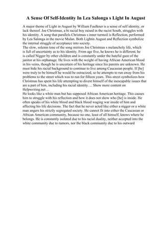 A Sense Of Self-Identity In Lea Salonga s Light In August
A major theme of Light in August by William Faulkner is a sense of self identity, or
lack thereof. Joe Christmas, a bi racial boy raised in the racist South, struggles with
his identity. A song that parallels Christmas s inner turmoil is Reflection, performed
by Lea Salonga in the movie Mulan. Both Lightin August and Reflection symbolize
the internal struggle of acceptance into society.
The slow, solemn tone of the song mirrors Joe Christmas s melancholy life, which
is full of uncertainty as to his identity. From age five, he knows he is different; he
is called Nigger by other children and is constantly under the hateful gaze of the
janitor at his orphanage. He lives with the weight of having African American blood
in his veins, though he is uncertain of his heritage since his parents are unknown. He
must hide his racial background to continue to live among Caucasian people. If [he]
were truly to be himself he would be ostracized, so he attempts to run away from his
problems to the street which was to run for fifteen years. This street symbolizes how
Christmas has spent his life attempting to divest himself of the inescapable issues that
are a part of him, including his racial identity. ... Show more content on
Helpwriting.net ...
He looks like a white man but has supposed African American heritage. This causes
him to struggle with his reflection and how it does not show who [he] is inside. He
often speaks of his white blood and black blood waging war inside of him and
affecting his life decisions. The fact that he never acted like either a nigger or a white
man angers his strictly segregated society. He cannot fit into either the Caucasian or
African American community, because no one, least of all himself, knows where he
belongs. He is constantly isolated due to his racial duality, neither accepted into the
white community due to rumors, nor the black community due to his outward
 