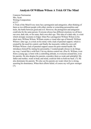 Analysis Of William Wilson A Trick Of The Mind
Cameron Narimanian
Mrs. Scott
Writing Composition
6/2/17
A Trick of the Mind Every story has a protagonist and antagonist, often thinking of
them as two different people with either similar or coinciding personalities and
traits, the battle between good and evil. However, the protagonist and antagonist
could also be the same person. Everyone always has different emotions we all have
our own, dark side, or for some, their own alter ego. This idea of a dark side, is a trait
which strongly resonates in Edgar Allan Poe s protagonist William Wilson in his
short story William Wilson. William creates a visual alter ego of himself. William
Wilson s alter ego, is a trick on his mind, with a lack of parental support, which is
created by the need for control, and finally the insecurity within his own self.
William Wilson s lack of parental support causes his poor mental health. He
introduces himself by stating his personality; I wanted people always to do things
my way; I acted like a wild fool; I let my desires control me. (Poe 6). William, even
from a young age, is born with a controlling attitude, to everyone around him, even
his parents. He also despise his parents, considers them as weak and unhelpful, My
father and mother, weak in body and mind, could do little to hold me back. (7). He
also dominates his parents. We also see his parents are weak where he is strong,
asserting his dominance, When their efforts failed, of course my will grew stronger
(7).
 