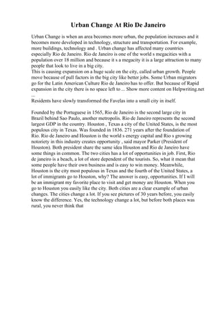 Urban Change At Rio De Janeiro
Urban Change is when an area becomes more urban, the population increases and it
becomes more developed in technology, structure and transportation. For example,
more buildings, technology and . Urban change has affected many countries
especially Rio de Janeiro. Rio de Janeiro is one of the world s megacities with a
population over 18 million and because it s a megacity it is a large attraction to many
people that look to live in a big city.
This is causing expansion on a huge scale on the city, called urban growth. People
move because of pull factors in the big city like better jobs. Some Urban migrators
go for the Latin American Culture Rio de Janeiro has to offer. But because of Rapid
expansion in the city there is no space left to ... Show more content on Helpwriting.net
...
Residents have slowly transformed the Favelas into a small city in itself.
Founded by the Portuguese in 1565, Rio de Janeiro is the second large city in
Brazil behind Sao Paulo, another metropolis. Rio de Janeiro represents the second
largest GDP in the country. Houston , Texas a city of the United States, is the most
populous city in Texas. Was founded in 1836. 271 years after the foundation of
Rio. Rio de Janeiro and Houston is the world s energy capital and Rio s growing
notoriety in this industry creates opportunity , said mayor Parker (President of
Houston). Both president share the same idea Houston and Rio de Janeiro have
some things in common. The two cities has a lot of opportunities in job. First, Rio
de janeiro is a beach, a lot of store dependent of the tourists. So, what it mean that
some people have their own business and is easy to win money. Meanwhile,
Houston is the city most populous in Texas and the fourth of the United States, a
lot of immigrants go to Houston, why? The answer is easy, opportunities. If I will
be an immigrant my favorite place to visit and get money are Houston. When you
go to Houston you easily like the city. Both cities are a clear example of urban
changes. The cities change a lot. If you see pictures of 30 years before, you easily
know the difference. Yes, the technology change a lot, but before both places was
rural, you never think that
 