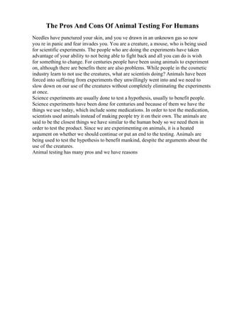 The Pros And Cons Of Animal Testing For Humans
Needles have punctured your skin, and you ve drawn in an unknown gas so now
you re in panic and fear invades you. You are a creature, a mouse, who is being used
for scientific experiments. The people who are doing the experiments have taken
advantage of your ability to not being able to fight back and all you can do is wish
for something to change. For centuries people have been using animals to experiment
on, although there are benefits there are also problems. While people in the cosmetic
industry learn to not use the creatures, what are scientists doing? Animals have been
forced into suffering from experiments they unwillingly went into and we need to
slow down on our use of the creatures without completely eliminating the experiments
at once.
Science experiments are usually done to test a hypothesis, usually to benefit people.
Science experiments have been done for centuries and because of them we have the
things we use today, which include some medications. In order to test the medication,
scientists used animals instead of making people try it on their own. The animals are
said to be the closest things we have similar to the human body so we need them in
order to test the product. Since we are experimenting on animals, it is a heated
argument on whether we should continue or put an end to the testing. Animals are
being used to test the hypothesis to benefit mankind, despite the arguments about the
use of the creatures.
Animal testing has many pros and we have reasons
 
